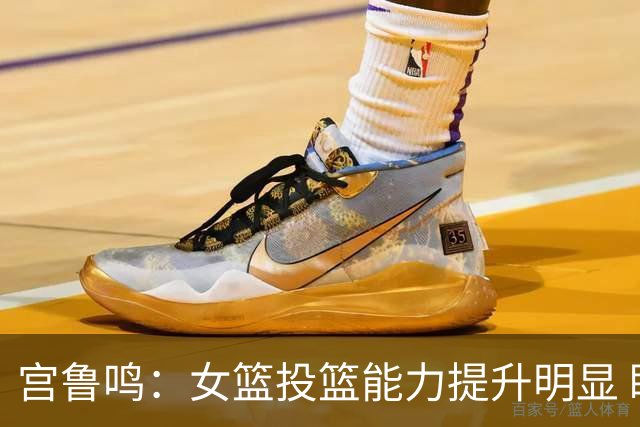 宫鲁鸣：女篮投篮能力提升明显 盼海外球员尽早归队