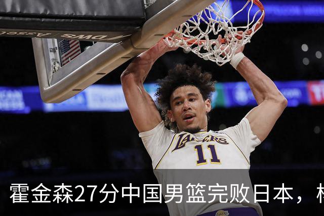 霍金森27分中国男篮完败日本，杨瀚森被完爆不值得托付